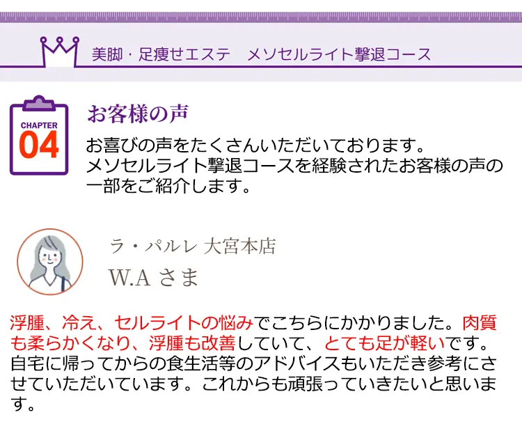 美脚·足瘦せエステ メソセルライト撃退コース CHAPTER04 お客様の声 お喜びの声をたくさんいただいております。メソセルライト撃退コースを経験されたお客様の声の一部をご紹介します。ラ·パルレ大宮本店 W.Aさま 浮腫、冷え、セルライトの悩みでこちらにかかりました。肉質も柔らかくなり、浮腫も改善していて、とても足が軽いです。自宅に帰ってからの食生活等のアドバイスもいただき参考にさせていただいています。これからも頑張っていきたいと思います。