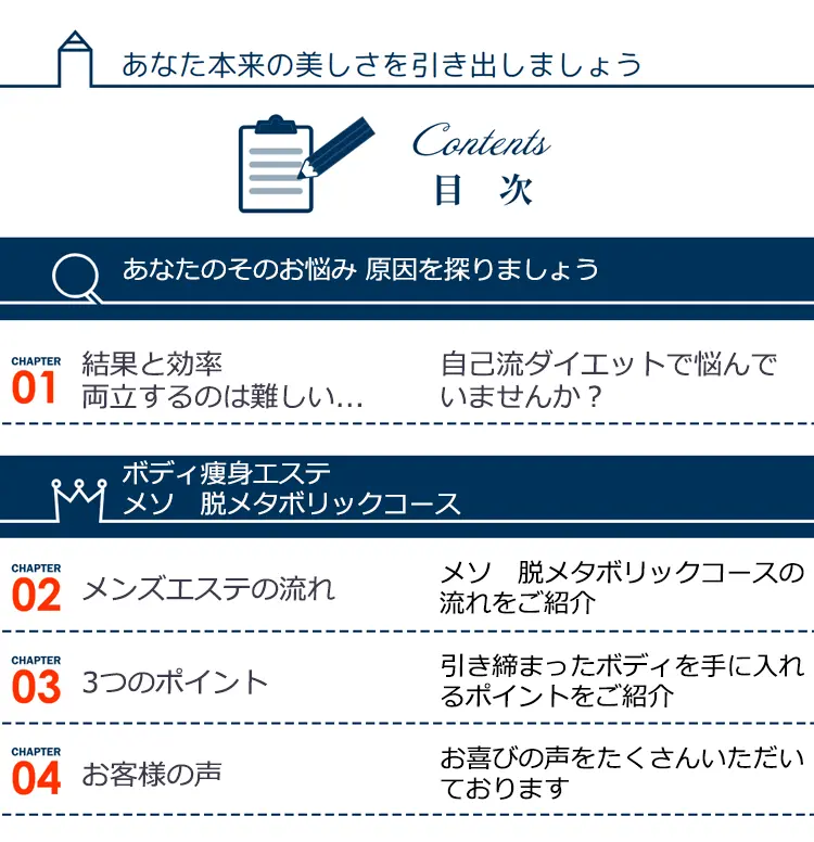 あなた本来の美しさを引き出しましょう Contents 目次 あなたのそのお悩み 原因をりましょう ボディ瘦身エステ メソ 脱メタボリックコース CHAPTER01 結果と効率両立するのは難しい … 自己流ダイエットで悩んでいませんか? CHAPTER02 メンズエステの流れ メソ脱メタボリックコースの流れをご紹介 CHAPTER03 3つのポイント 引き締まったボディを手に入れるポイントをご紹介 CHAPTER04 お客様の声 お喜びの声をたくさんいただいております