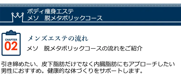 ボディ瘦身エステ メソ脱メタボリックコース CHAPTER02 メンズエステの流れメソ 脱メタボリックコースの流れをご紹介引き締めたい、皮下脂肪だけでなく内臓脂肪にもアプローチしたい男性におすすめ。健康的な体づくりをサポートします。