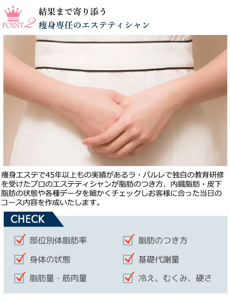 POINT2 結果まで寄り添う瘦身専任のエステティシャン 瘦身エステで45年以上もの実績があるラ·パルレで独自の教育研修を受けたプロのエステティシャンが脂肪のつき方、内臓脂肪·皮下脂肪の状態や各種データを細かくチェックしお客様に合った当日のコース内容を作成いたします。CHECK 部位別体脂肪率 身体の状態 脂肪量·筋肉量 脂肪のつき方 基礎代謝量 冷え、むくみ、硬さ