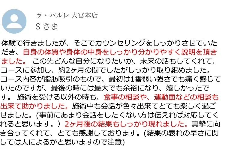 ラ·パルレ大宮本店 Sさま 体験で行きましたが、そこでカウンセリングをしっかりさせていただき、自身の体質や身体の中身をしっかり分かりやすく説明を頂きました。この先どんな自分になりたいか、未来の話もしてくれて、コースに参加し、約2ヶ月の間でしたがしっかり取り組めました。コース内容が脂肪吸引のもので、最初は1番弱い強さでも痛く感じていたのですが、最後の時には最大でも余裕になり、嬉しかったです。施術を受ける以外の時も、食事の相談や、運動面などの相談も出来て助かりました。施術中も会話が色々出来てとても楽しく過ごせました。(事前にあまり会話をしたくない方は伝えれば対応してくれると思います。)2ヶ月後の結果もしっかり現れました。真摯に向き合ってくれて、とても感謝しております。(結果の表れの早さに関しては人によるかと思いますので注意)