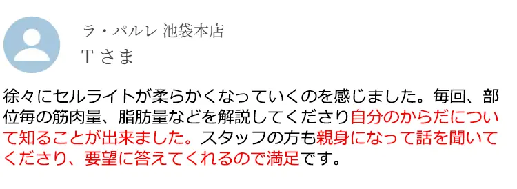 ラ·パルレ 池袋本店 Tさま 徐々にセルライトが柔らかくなっていくのを感じました。毎回、部位毎の筋肉量、脂肪量などを解説してくださり自分のからだについて知ることが出来ました。スタッフの方も親身になって話を聞いてくださり、要望に答えてくれるので満足です。