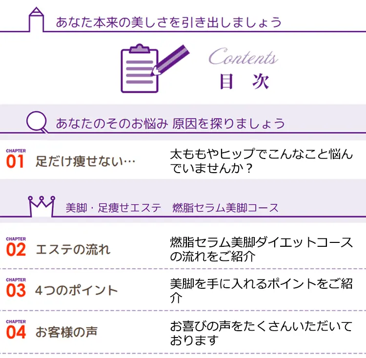 あなた本来の美しさを引き出しましょう Contents 目次 あなたのそのお悩み 原因を探りましょう
    CHAPTER01 足だけ痩せない…太ももやヒップでこんなこと悩んでいませんか?
    美脚·足瘦せエステ 燃脂セラム美脚コース CHAPTER 02 エステの流れ 燃脂セラム美脚ダイエットコースの流れをご紹介 CHAPTER 03 4つのポイント 美脚を手に入れるポイントをご紹介 CHAPTER 04 お客様の声 お喜びの声をたくさんいただいております
