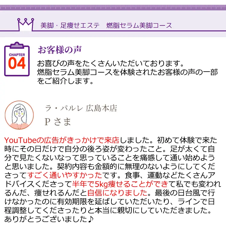 美脚·足瘦せエステ 燃脂セラム美脚コース CHAPTER04 お客様の声お喜びの声をたくさんいただいております。燃脂セラム美脚コースを体験されたお客様の声の一部をご紹介します。
    ラ·パルレ 広島本店 Pさま YouTubeの広告がきっかけで来店しました。初めて体験で来た時にその日だけで自分の後ろ姿が変わったこと。足が太くて自分で見たくないなって思っていることを痛感して通い始めようと思いました。契約内容も金額的に無理のないようにしてくださってすごく通いやすかったです。食事、運動などたくさんアドバイスくださって半年で5kg痩せることができて私でも変われるんだ、痩せれるんだと自信になりました。最後の日台風で行けなかったのに有効期限を延ばしていただいたり、ラインで日程調整してくださったりと本当に親切にしていただきました。ありがとうございました♪