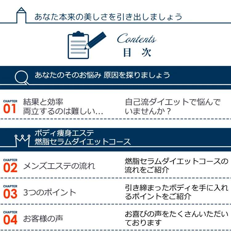 あなた本来の美しさを引き出しましょう
    Contents 目次 あなたのそのお悩み 原因を探りましょう
    CHAPTER01 結果と効率両立するのは難しい ...自己流ダイエットで悩んでいませんか?
    ボディ瘦身エステ燃脂セラムダイエットコース
    CHAPTER02 メンズエステの流れ 燃脂セラムダイエットコースの流れをご紹介 CHAPTER03 3つのポイント 引き締まったボディを手に入れるポイントをご紹介 CHAPTER04 お客様の声 お喜びの声をたくさんいただいております
