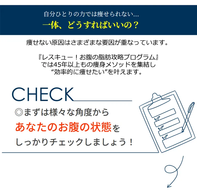 自分ひとりの力では瘦せられない…一体、どうすればいいの? 痩せない原因はさまざまな要因が重なっています。『レスキュー!お腹の脂肪攻略プログラム』では45年以上もの痩身メソッドを集結し'効率的に痩せたい'を叶えます。CHECK◎まずは様々な角度からあなたのお腹の状態をしっかりチェックしましょう!