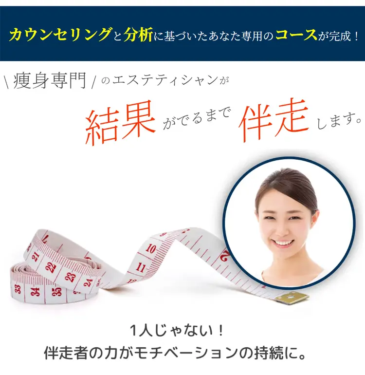 カウンセリングと分析に基づいたあなた専用のコースが完成!瘦身専門のエステティシャンが結果がでるまで伴走します。1人じゃない!伴走者の力がモチベーションの持続に。