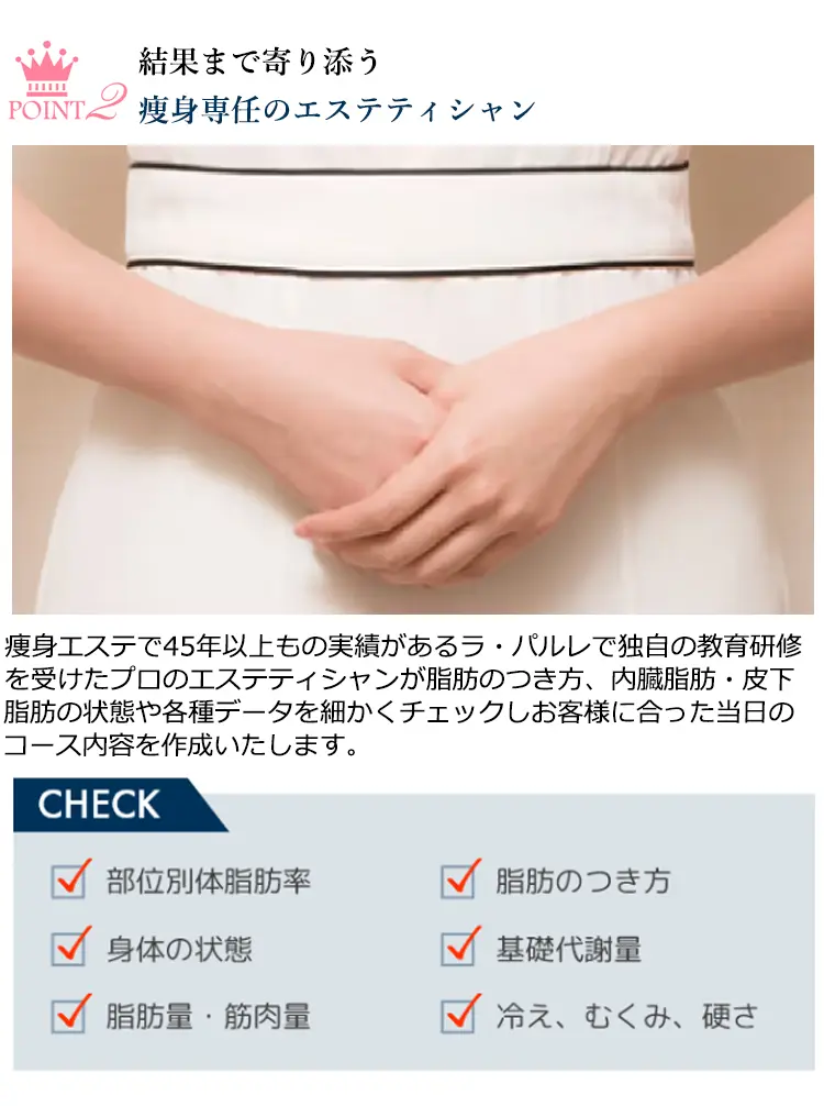 POINT2 結果まで寄り添う瘦身専任のエステティシャン 痩身エステ45年以上もの実績があるラ·パルレで独自の教育研修を受けたプロのエステティシャンが脂肪のつき方、内臓脂肪·皮下脂肪の状態や各種データを細かくチェックしお客様に合った当日のコース内容を作成いたします。CHECK 部位別体脂肪率 身体の状態 脂肪量·筋肉量 脂肪のつき方 基礎代謝量 冷え、むくみ、硬さ