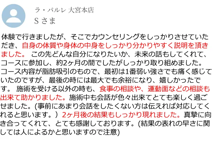ラ·パルレ大宮本店 Sさま 体験で行きましたが、そこでカウンセリングをしっかりさせていただき、自身の体質や身体の中身をしっかり分かりやすく説明を頂きました。この先どんな自分になりたいか、未来の話もしてくれて、コースに参加し、約2ヶ月の間でしたがしっかり取り組めました。コース内容が脂肪吸引のもので、最初は1番弱い強さでも痛く感じていたのですが、最後の時には最大でも余裕になり、嬉しかったです。施術を受ける以外の時も、食事の相談や、運動面などの相談も出来て助かりました。施術中も会話が色々出来てとても楽しく過ごせました。(事前にあまり会話をしたくない方は伝えれば対応してくれると思います。)2ヶ月後の結果もしっかり現れました。真摯に向き合ってくれて、とても感謝しております。(結果の表れの早さに関しては人によるかと思いますので注意)