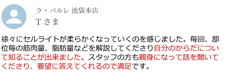 ラ·パルレ 池袋本店 Tさま 徐々にセルライトが柔らかくなっていくのを感じました。毎回、部位毎の筋肉量、脂肪量などを解説してくださり自分のからだについて知ることが出来ました。スタッフの方も親身になって話を聞いてくださり、要望に答えてくれるので満足です。